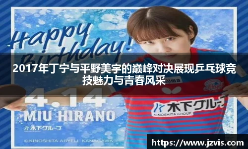 2017年丁宁与平野美宇的巅峰对决展现乒乓球竞技魅力与青春风采