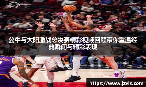 公牛与太阳激战总决赛精彩视频回顾带你重温经典瞬间与精彩表现